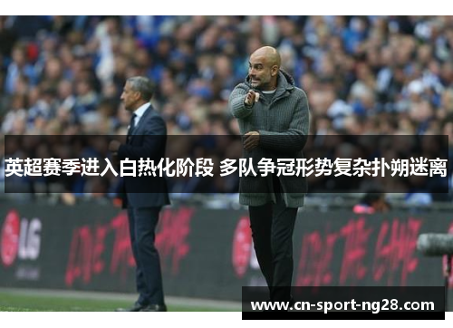 英超赛季进入白热化阶段 多队争冠形势复杂扑朔迷离 英超赛季进入白热化阶段 多队争冠形势复杂扑朔迷离
