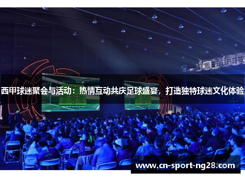 西甲球迷聚会与活动:热情互动共庆足球盛宴,打造独特球迷文化体验 西甲球迷聚会与活动:热情互动共庆足球盛宴,打造独特球迷文化体验