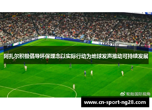 阿扎尔积极倡导环保理念以实际行动为地球发声推动可持续发展