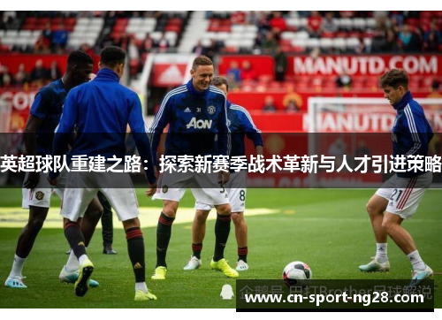 英超球队重建之路：探索新赛季战术革新与人才引进策略