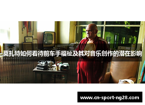莫扎特如何看待前车手福祉及其对音乐创作的潜在影响 莫扎特如何看待前车手福祉及其对音乐创作的潜在影响