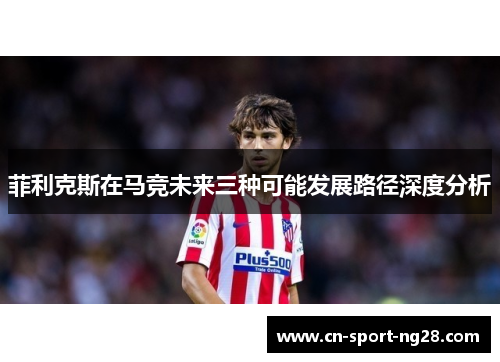 菲利克斯在马竞未来三种可能发展路径深度分析 菲利克斯在马竞未来三种可能发展路径深度分析