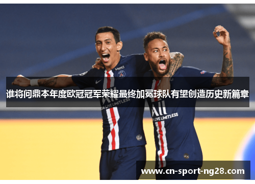 谁将问鼎本年度欧冠冠军荣耀最终加冕球队有望创造历史新篇章 谁将问鼎本年度欧冠冠军荣耀最终加冕球队有望创造历史新篇章