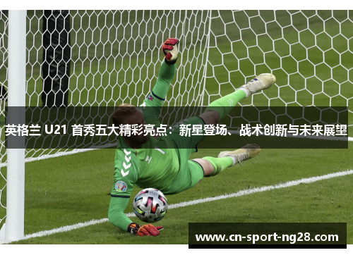英格兰 U21 首秀五大精彩亮点:新星登场、战术创新与未来展望 英格兰 U21 首秀五大精彩亮点:新星登场、战术创新与未来展望
