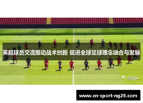 英超球员交流推动战术创新 促进全球足球理念融合与发展