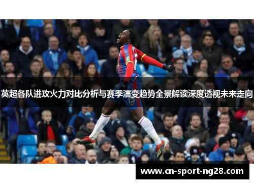 英超各队进攻火力对比分析与赛季演变趋势全景解读深度透视未来走向 英超各队进攻火力对比分析与赛季演变趋势全景解读深度透视未来走向