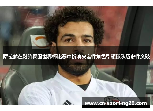 萨拉赫在对阵德国世界杯比赛中扮演决定性角色引领球队历史性突破