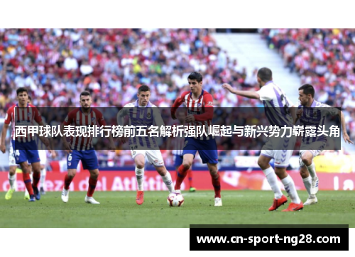 西甲球队表现排行榜前五名解析强队崛起与新兴势力崭露头角 西甲球队表现排行榜前五名解析强队崛起与新兴势力崭露头角