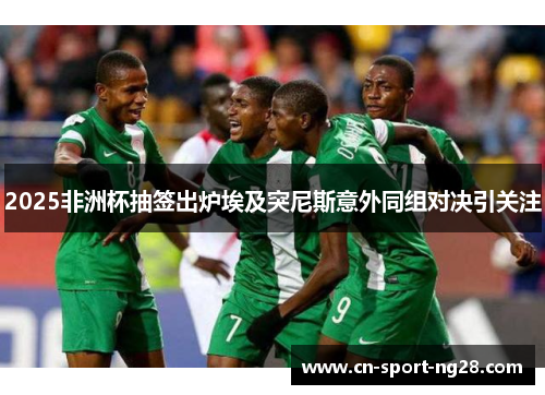 2025非洲杯抽签出炉埃及突尼斯意外同组对决引关注 2025非洲杯抽签出炉埃及突尼斯意外同组对决引关注