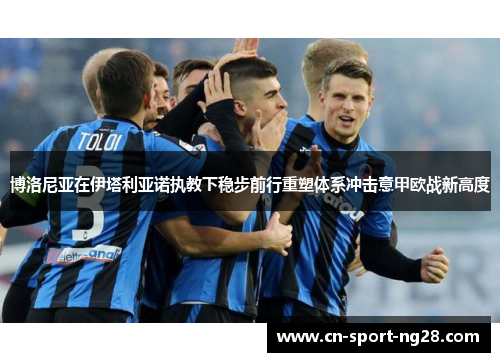 博洛尼亚在伊塔利亚诺执教下稳步前行重塑体系冲击意甲欧战新高度 博洛尼亚在伊塔利亚诺执教下稳步前行重塑体系冲击意甲欧战新高度
