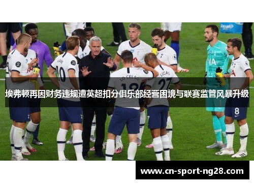 埃弗顿再因财务违规遭英超扣分俱乐部经营困境与联赛监管风暴升级 埃弗顿再因财务违规遭英超扣分俱乐部经营困境与联赛监管风暴升级