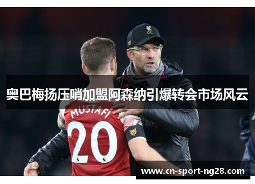 奥巴梅扬压哨加盟阿森纳引爆转会市场风云 奥巴梅扬压哨加盟阿森纳引爆转会市场风云
