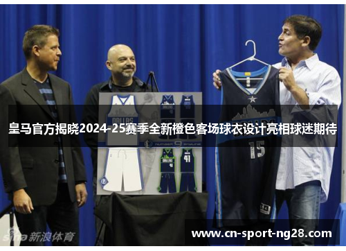 皇马官方揭晓2024-25赛季全新橙色客场球衣设计亮相球迷期待