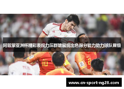 阿兹蒙亚洲杯精彩表现力压群雄展现出色得分能力助力球队晋级 阿兹蒙亚洲杯精彩表现力压群雄展现出色得分能力助力球队晋级