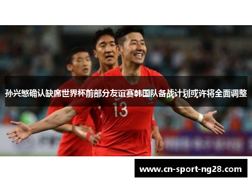 孙兴慜确认缺席世界杯前部分友谊赛韩国队备战计划或许将全面调整